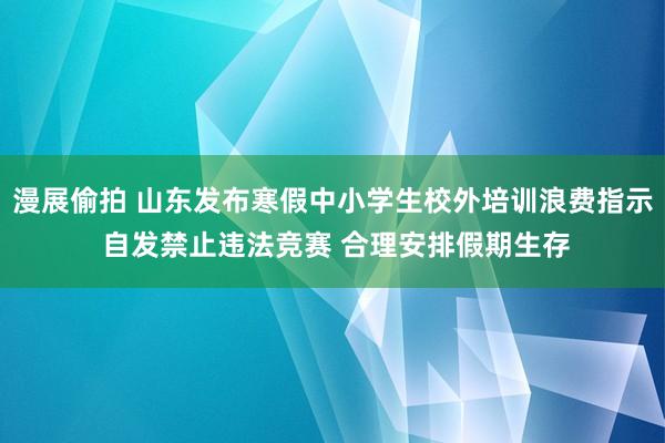 漫展偷拍 山东发布寒假中小学生校外培训浪费指示 自发禁止违法竞赛 合理安排假期生存