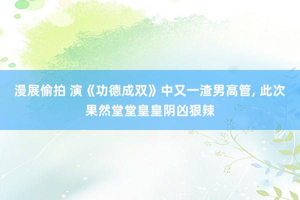 漫展偷拍 演《功德成双》中又一渣男高管， 此次果然堂堂皇皇阴凶狠辣
