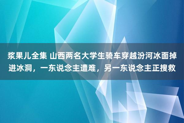 浆果儿全集 山西两名大学生骑车穿越汾河冰面掉进冰洞，一东说念主遭难，另一东说念主正搜救