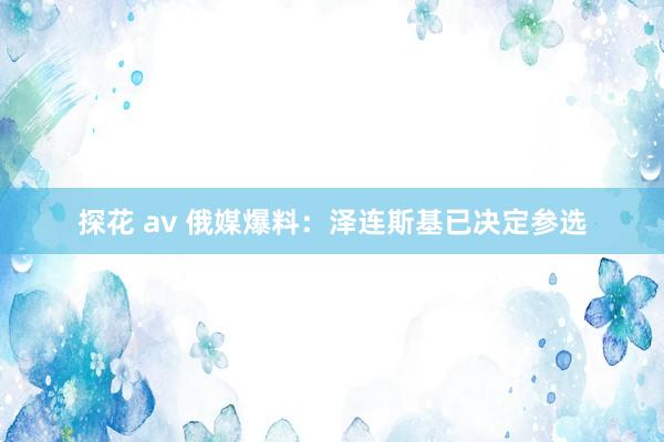 探花 av 俄媒爆料：泽连斯基已决定参选