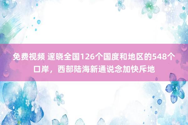 免费视频 邃晓全国126个国度和地区的548个口岸，西部陆海新通说念加快斥地