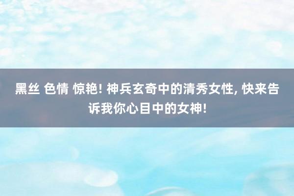 黑丝 色情 惊艳! 神兵玄奇中的清秀女性， 快来告诉我你心目中的女神!