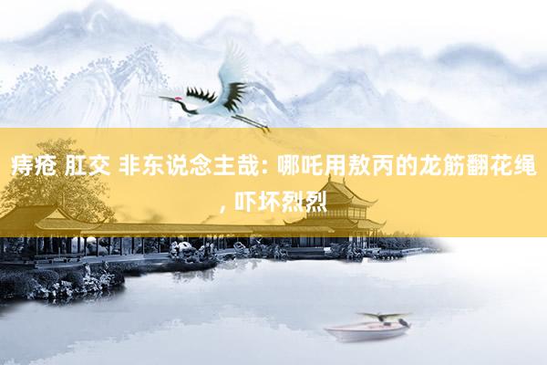 痔疮 肛交 非东说念主哉: 哪吒用敖丙的龙筋翻花绳， 吓坏烈烈