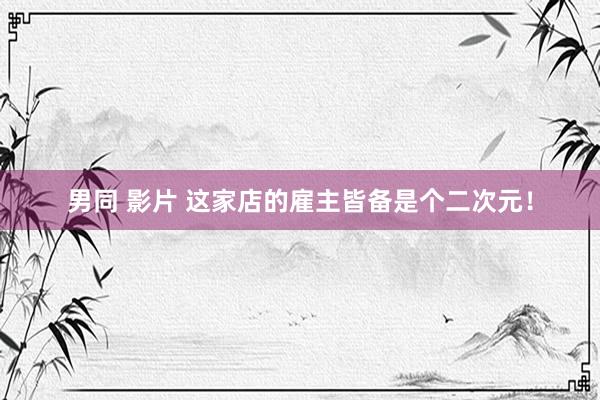 男同 影片 这家店的雇主皆备是个二次元!