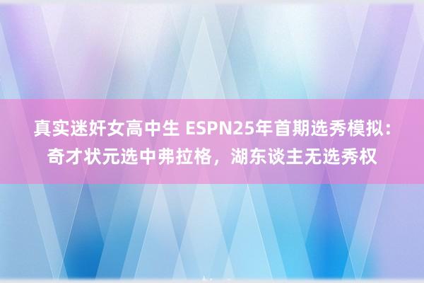 真实迷奸女高中生 ESPN25年首期选秀模拟：奇才状元选中弗拉格，湖东谈主无选秀权