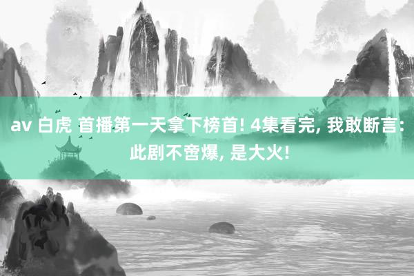 av 白虎 首播第一天拿下榜首! 4集看完， 我敢断言: 此剧不啻爆， 是大火!