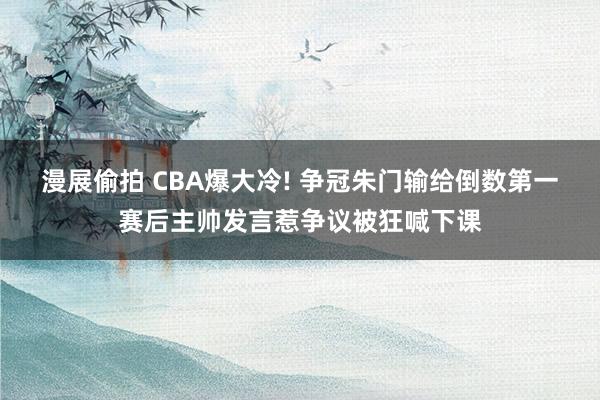 漫展偷拍 CBA爆大冷! 争冠朱门输给倒数第一赛后主帅发言惹争议被狂喊下课
