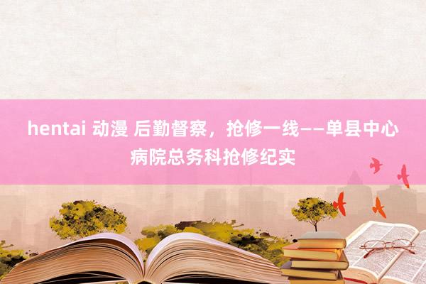 hentai 动漫 后勤督察，抢修一线——单县中心病院总务科抢修纪实
