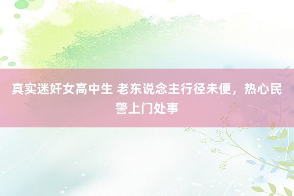 真实迷奸女高中生 老东说念主行径未便，热心民警上门处事