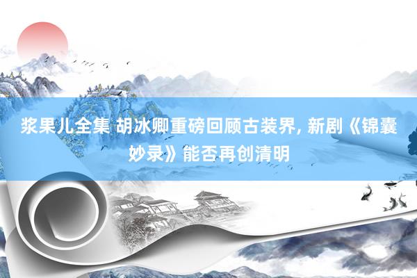 浆果儿全集 胡冰卿重磅回顾古装界， 新剧《锦囊妙录》能否再创清明