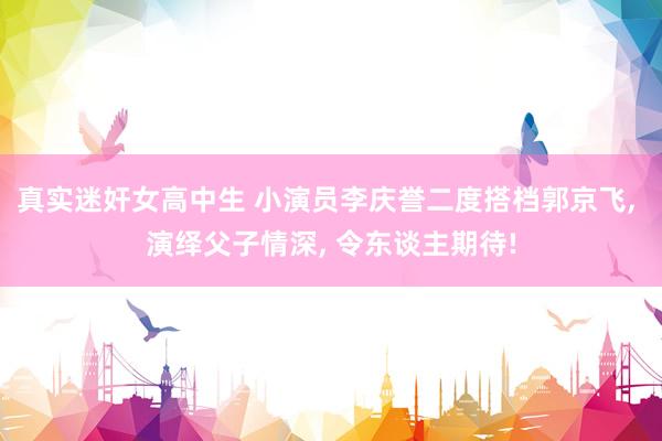 真实迷奸女高中生 小演员李庆誉二度搭档郭京飞， 演绎父子情深， 令东谈主期待!