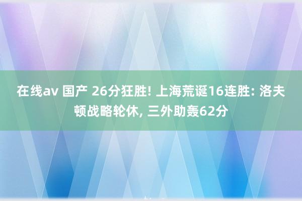 在线av 国产 26分狂胜! 上海荒诞16连胜: 洛夫顿战略轮休， 三外助轰62分