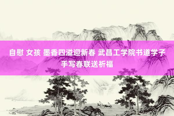 自慰 女孩 墨香四溢迎新春 武昌工学院书道学子手写春联送祈福