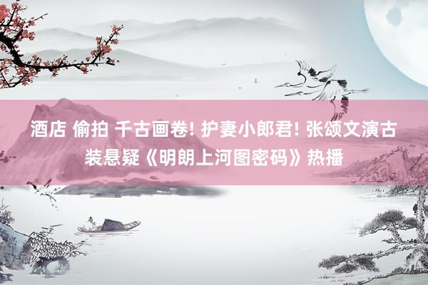 酒店 偷拍 千古画卷! 护妻小郎君! 张颂文演古装悬疑《明朗上河图密码》热播