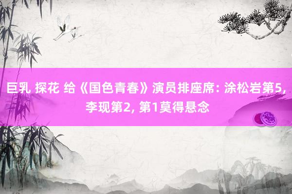 巨乳 探花 给《国色青春》演员排座席: 涂松岩第5， 李现第2， 第1莫得悬念