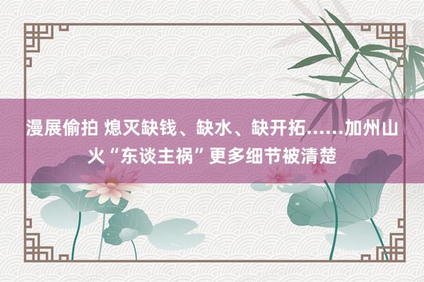 漫展偷拍 熄灭缺钱、缺水、缺开拓......加州山火“东谈主祸”更多细节被清楚