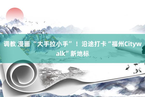 调教 漫画 “大手拉小手” ！沿途打卡“福州Citywalk”新地标