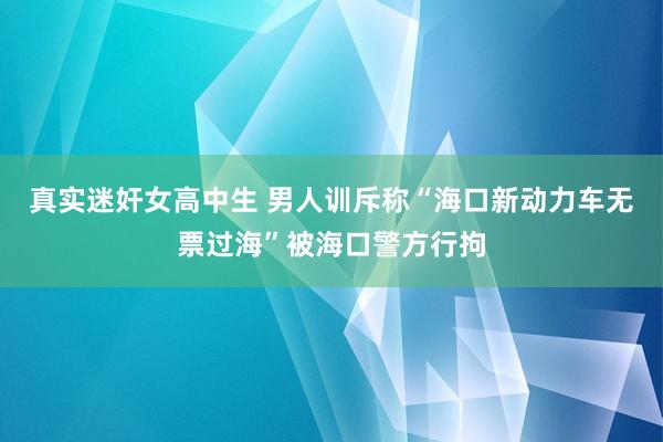 真实迷奸女高中生 男人训斥称“海口新动力车无票过海”被海口警方行拘