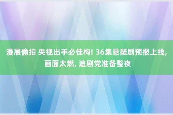 漫展偷拍 央视出手必佳构! 36集悬疑剧预报上线， 画面太燃， 追剧党准备整夜