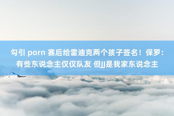 勾引 porn 赛后给雷迪克两个孩子签名！保罗：有些东说念主仅仅队友 但JJ是我家东说念主