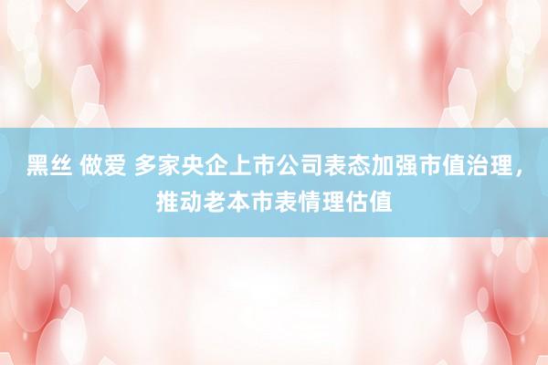 黑丝 做爱 多家央企上市公司表态加强市值治理，推动老本市表情理估值