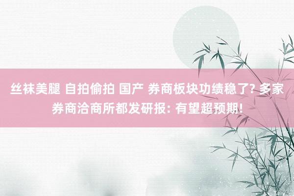 丝袜美腿 自拍偷拍 国产 券商板块功绩稳了? 多家券商洽商所都发研报: 有望超预期!