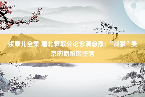 浆果儿全集 缅北骗取公论愈演愈烈: “战狼”吴京的商酌区堕落