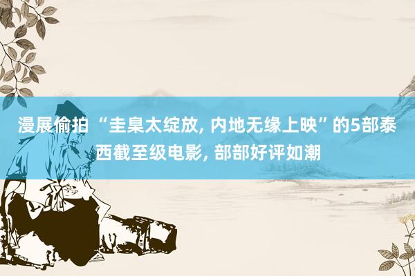 漫展偷拍 “圭臬太绽放， 内地无缘上映”的5部泰西截至级电影， 部部好评如潮
