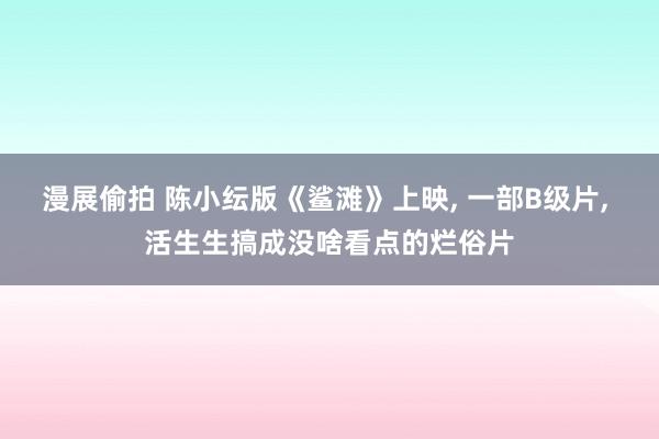 漫展偷拍 陈小纭版《鲨滩》上映， 一部B级片， 活生生搞成没啥看点的烂俗片