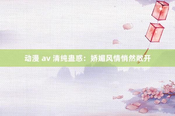 动漫 av 清纯蛊惑：娇媚风情悄然敞开
