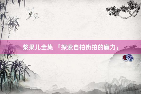 浆果儿全集 「探索自拍街拍的魔力」