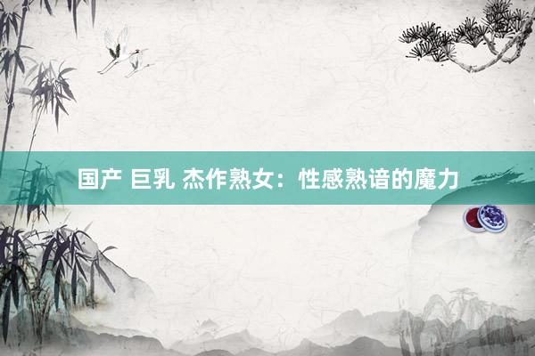 国产 巨乳 杰作熟女：性感熟谙的魔力