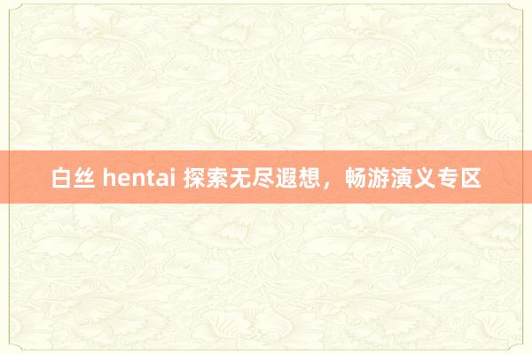 白丝 hentai 探索无尽遐想，畅游演义专区