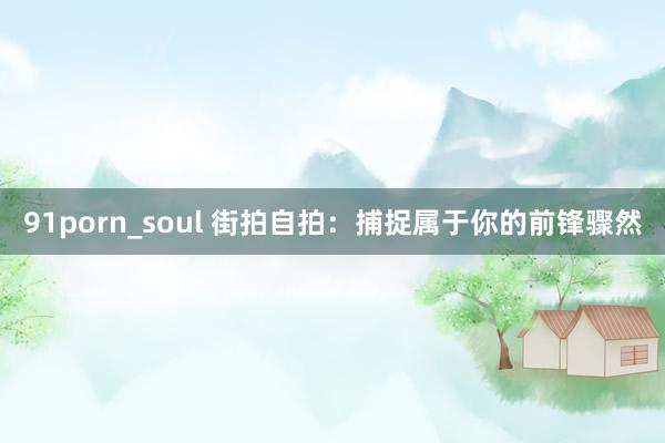 91porn_soul 街拍自拍：捕捉属于你的前锋骤然