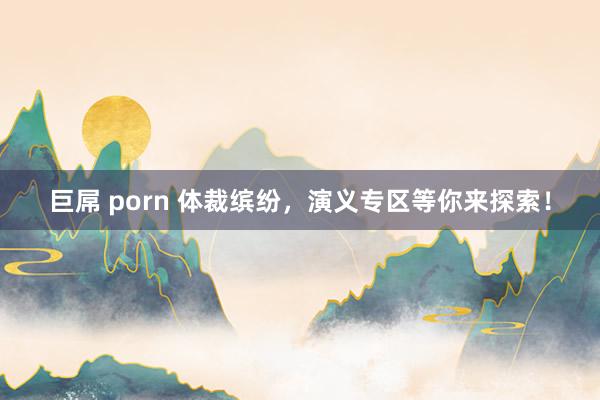 巨屌 porn 体裁缤纷，演义专区等你来探索！