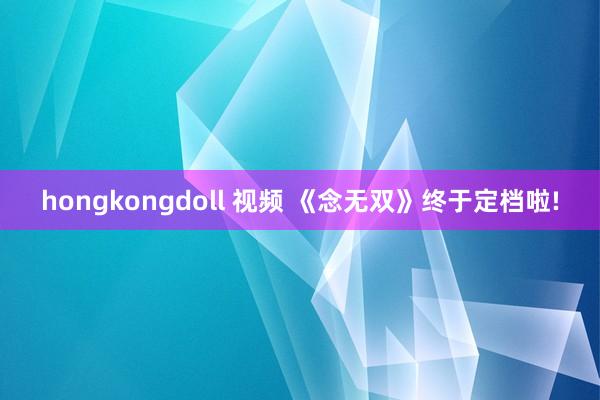 hongkongdoll 视频 《念无双》终于定档啦!