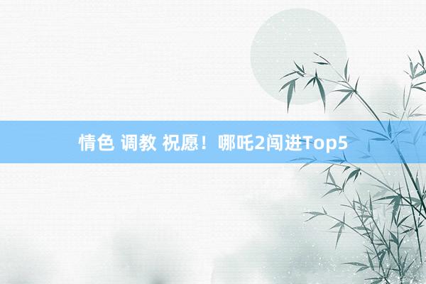 情色 调教 祝愿！哪吒2闯进Top5