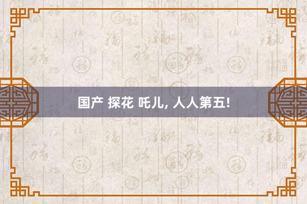 国产 探花 吒儿， 人人第五!