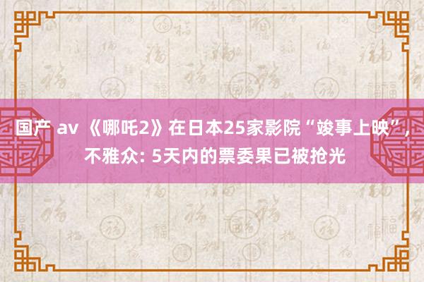 国产 av 《哪吒2》在日本25家影院“竣事上映”， 不雅众: 5天内的票委果已被抢光
