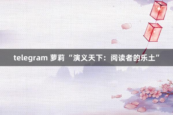 telegram 萝莉 “演义天下：阅读者的乐土”