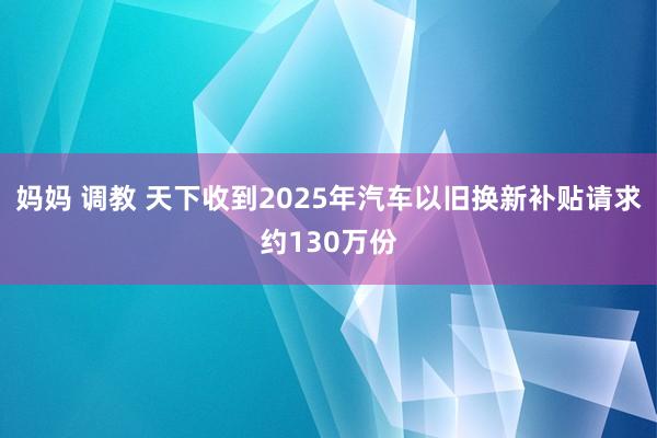 妈妈 调教 天下收到2025年汽车以旧换新补贴请求约130万份