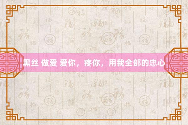 黑丝 做爱 爱你，疼你，用我全部的忠心