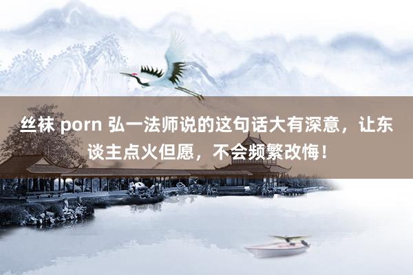 丝袜 porn 弘一法师说的这句话大有深意，让东谈主点火但愿，不会频繁改悔！