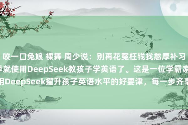 咬一口兔娘 裸舞 周少说:别再花冤枉钱找憨厚补习英语了,机灵的家长早就使用DeepSeek教孩子学英语了。这是一位学霸家长披露使用DeepSeek擢升孩子英语水平的好要津,每一步齐毫无保留的归来出来了,写得相等详...