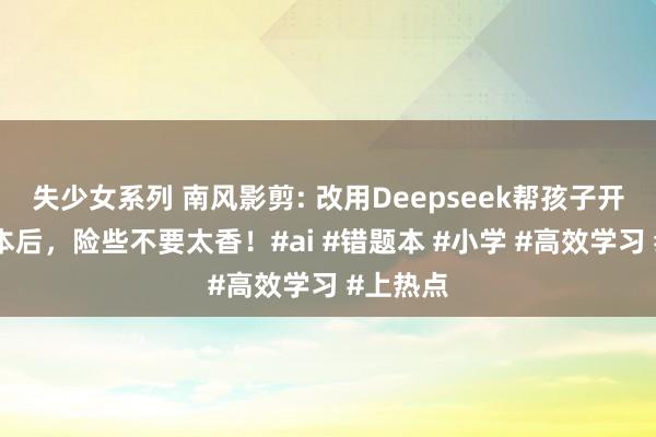 失少女系列 南风影剪: 改用Deepseek帮孩子开拓错题本后，险些不要太香！#ai #错题本 #小学 #高效学习 #上热点