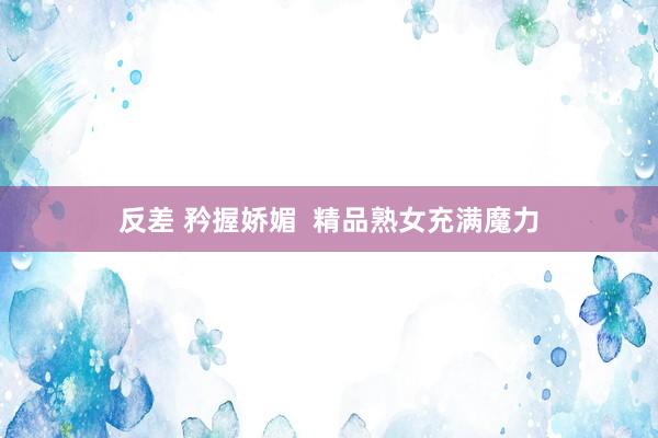 反差 矜握娇媚  精品熟女充满魔力