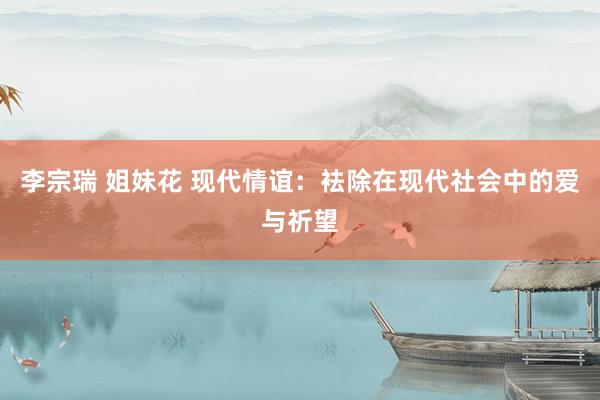 李宗瑞 姐妹花 现代情谊：袪除在现代社会中的爱与祈望