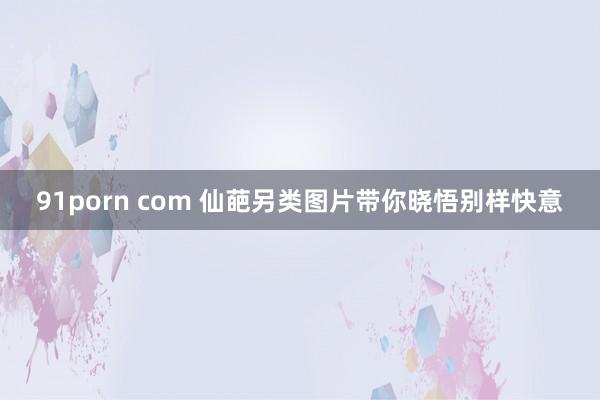 91porn com 仙葩另类图片带你晓悟别样快意