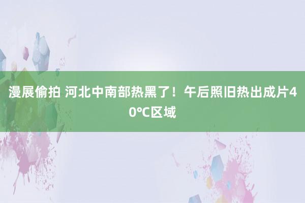 漫展偷拍 河北中南部热黑了！午后照旧热出成片40℃区域