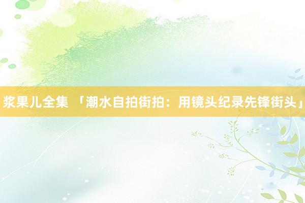 浆果儿全集 「潮水自拍街拍：用镜头纪录先锋街头」